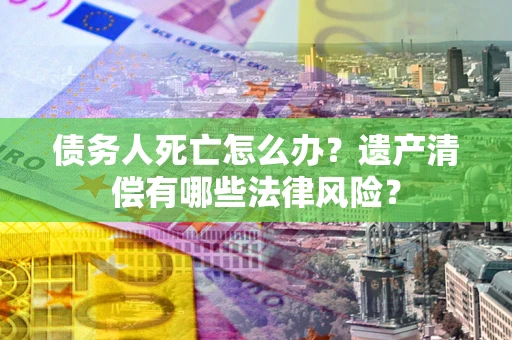 武汉债务人死亡怎么办？遗产清偿有哪些法律风险？