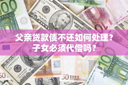 武汉父亲贷款债不还如何处理？子女必须代偿吗？