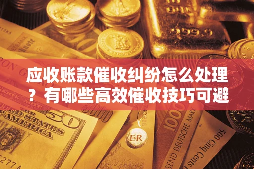 武汉应收账款催收纠纷怎么处理？有哪些高效催收技巧可避免坏账？
